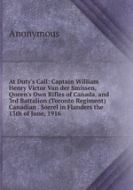At Duty`s Call: Captain William Henry Victor Van der Smissen, Queen`s Own Rifles of Canada, and 3rd Battalion (Toronto Regiment) Canadian . Sorrel in Flanders the 13th of June, 1916