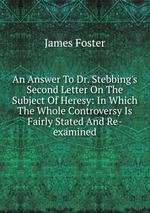 An Answer To Dr. Stebbing`s Second Letter On The Subject Of Heresy: In Which The Whole Controversy Is Fairly Stated And Re-examined