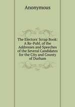 The Electors` Scrap Book: A Re-Publ. of the Addresses and Speeches of the Several Candidates for the City and County of Durham