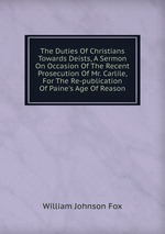 The Duties Of Christians Towards Deists, A Sermon On Occasion Of The Recent Prosecution Of Mr. Carlile, For The Re-publication Of Paine`s Age Of Reason
