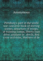 Pittsburg`s part in the world war; souvenir book of stirring scenes, departure of troops, at training comps, liberty loan drive, airplane in . devils, Red cross activities, Mothers of de