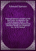 Edmund Spenser`s Knight of the Red Cross: Or Holiness The Faerie Queene, Book 1. the Antique Spelling Is Modernized, Obsolete Words Are Displaced &c., by W. Horton