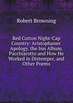 Red Cotton Night-Cap Country: Aristophanes` Apology. the Inn Album. Pacchiarotto and How He Worked in Distemper, and Other Poems
