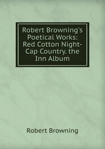 Robert Browning`s Poetical Works: Red Cotton Night-Cap Country. the Inn Album