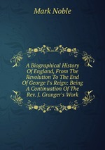 A Biographical History Of England, From The Revolution To The End Of George I`s Reign: Being A Continuation Of The Rev. J. Granger`s Work