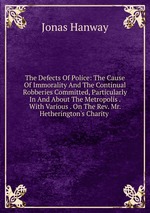 The Defects Of Police: The Cause Of Immorality And The Continual Robberies Committed, Particularly In And About The Metropolis . With Various . On The Rev. Mr. Hetherington`s Charity