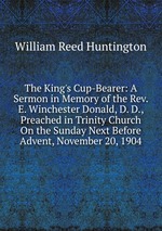 The King`s Cup-Bearer: A Sermon in Memory of the Rev. E. Winchester Donald, D. D., Preached in Trinity Church On the Sunday Next Before Advent, November 20, 1904