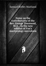 Notes on the contributions of the Rev. George Townsend, M.A. . to the new edition of Fox`s martyrology microform