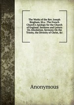The Works of the Rev. Joseph Bingham, M.a.: The French Church`s Apology for the Church of England. Sermons and Letters On Absolution. Sermons On the Trinity, the Divinity of Christ, &c