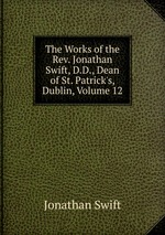 The Works of the Rev. Jonathan Swift, D.D., Dean of St. Patrick`s, Dublin, Volume 12