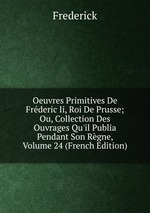 Oeuvres Primitives De Frderic Ii, Roi De Prusse; Ou, Collection Des Ouvrages Qu`il Publia Pendant Son Rgne, Volume 24 (French Edition)