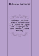 Mmoires, Contenans L`histoire Des Rois Louis Xi & Charles Viii Depuis L`an 1464 Jusques En 1498, Volume 5 (French Edition)