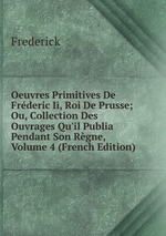 Oeuvres Primitives De Frderic Ii, Roi De Prusse; Ou, Collection Des Ouvrages Qu`il Publia Pendant Son Rgne, Volume 4 (French Edition)