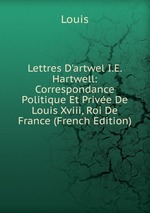 Lettres D`artwel I.E. Hartwell: Correspondance Politique Et Prive De Louis Xviii, Roi De France (French Edition)
