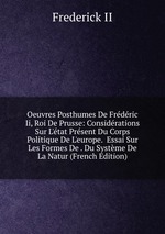 Oeuvres Posthumes De Frdric Ii, Roi De Prusse: Considrations Sur L`tat Prsent Du Corps Politique De L`europe.  Essai Sur Les Formes De . Du Systme De La Natur (French Edition)