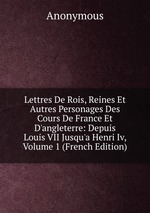 Lettres De Rois, Reines Et Autres Personages Des Cours De France Et D`angleterre: Depuis Louis VII Jusqu`a Henri Iv, Volume 1 (French Edition)