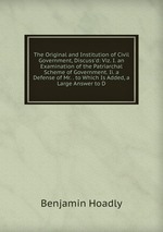 The Original and Institution of Civil Government, Discuss`d: Viz. I. an Examination of the Patriarchal Scheme of Government. Ii. a Defense of Mr. . to Which Is Added, a Large Answer to D