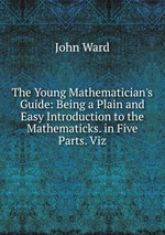 The Young Mathematician`s Guide: Being a Plain and Easy Introduction to the Mathematicks. in Five Parts. Viz