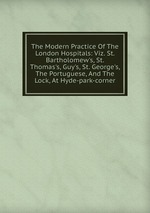 The Modern Practice Of The London Hospitals: Viz. St. Bartholomew`s, St. Thomas`s, Guy`s, St. George`s, The Portuguese, And The Lock, At Hyde-park-corner