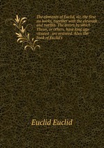 The elements of Euclid, viz. the first six books, together with the eleventh and twelfth. The errors by which Theon, or others, have long ago vitiated . are restored. Also, the book of Euclid`s