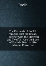 The Elements of Euclid: Viz. the First Six Books, Together with the Eleventh and Twelfth . Also the Book of Euclid`s Data, in Like Manner Corrected