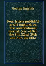 Four letters publish`d in Old England, or, The constitutional journal, (viz. of Oct. the 8th, 22nd, 29th and Nov. the 5th.)