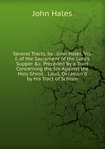 Several Tracts, by . John Hales, Viz. I. of the Sacrament of the Lord`s Supper &c. Preceded By a Tract Concerning the Sin Against the Holy Ghost. . Laud, Occasion`d by His Tract of Schism