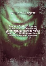 Sermons On the Following Subjects Viz. `i. Concerning Christ`s Not Appearing to All the People After His Resurrection`. Ii. of the Unbelief of the Jews