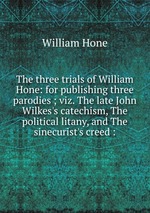 The three trials of William Hone: for publishing three parodies ; viz. The late John Wilkes`s catechism, The political litany, and The sinecurist`s creed :