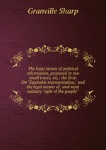 The legal means of political reformation, proposed in two small tracts, viz.: the first: On "Equitable representation," and the legal means of . and most salutary `right of the people`"