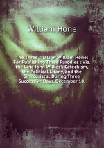 The Three Trials of William Hone: For Publishing Three Parodies : Viz. the Late John Wilkes`s Catechism, the Political Litany, and the Sinecurist`s . During Three Successive Days, December 18,