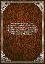 The Works Of Capt. Alex. Radcliffe: In One Volume : Viz, Ovid`s Travestie, Or, A Burlesque Upon Ovid`s Epistles, Likewise His Ramble, An Anti-heroick Poem, With Several Miscellanies