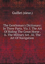 The Gentleman`s Dictionary: In Three Parts. Viz. I. The Art Of Riding The Great Horse . Ii. The Military Art . Iii. The Art Of Navigation