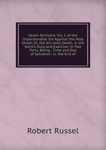 Seven Sermons: Viz, I. of the Unpardonable Sin Against the Holy Ghost; Or, the Sin Unto Death. Ii. the Saint`s Duty and Exercise: In Two Parts, Being . Time and Day of Salvation. Iv. the End of