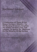 A Vindication Of Three Of Our Blessed Saviour`s Miracles: Viz. The Raising Of Jairus`s Daughter, The Widow Of Naim`s Son And Lazurus : In Answer To . Discourse On The Miracles Of Our Saviour