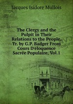 The Clergy and the Pulpit in Their Relations to the People, Tr. by G.P. Badger From Cours D`loquence Sacre Populaire, Vol.1