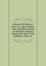 A Record Of Battery I, First N.y. Light Artillery Vols: Otherwise Known As Wiedrich`s Battery, During The War Of The Rebellion, 1861-65