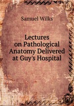 Lectures on Pathological Anatomy Delivered at Guy`s Hospital