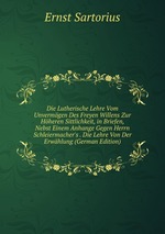Die Lutherische Lehre Vom Unvermgen Des Freyen Willens Zur Hheren Sittlichkeit, in Briefen, Nebst Einem Anhange Gegen Herrn Schleiermacher`s . Die Lehre Von Der Erwhlung (German Edition)