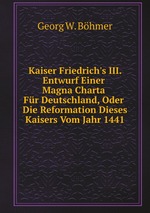 Kaiser Friedrich`s III. Entwurf Einer Magna Charta Fr Deutschland, Oder Die Reformation Dieses Kaisers Vom Jahr 1441