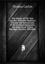 The Works of J.W. Von Goethe: Wilhelm Meister`s Travels. the Recreations of the German Emigrants. the Sorrows of Young Werther. Elective Affinities