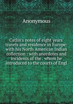 Catlin`s notes of eight years` travels and residence in Europe: with his North American Indian collection : with anecdotes and incidents of the . whom he introduced to the courts of Engl