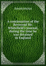 A continuation of the Reverend Mr. Whitefield`s journal, during the time he was detained in England