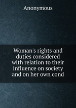 Woman`s rights and duties considered with relation to their influence on society and on her own cond