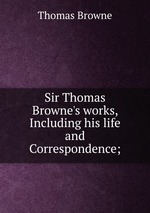 Sir Thomas Browne`s works, Including his life and Correspondence;