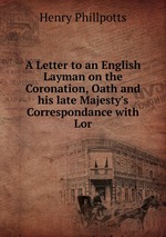A Letter to an English Layman on the Coronation, Oath and his late Majesty`s Correspondance with Lor