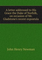 A letter addressed to His Grace the Duke of Norfolk, on occasion of Mr. Gladstone`s recent expostula