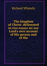 The kingdom of Christ: delineated in two essays on our Lord`s own account of His person and of the
