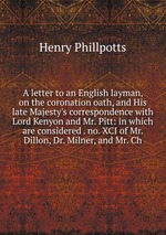 A letter to an English layman, on the coronation oath, and His late Majesty`s correspondence with Lord Kenyon and Mr. Pitt: in which are considered . no. XCI of Mr. Dillon, Dr. Milner, and Mr. Ch