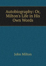 Autobiography: Or, Milton`s Life in His Own Words